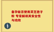 备孕能否使用灵芝孢子粉 专家解读其安全性与功效