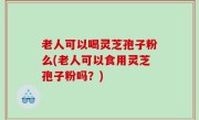 老人可以喝灵芝孢子粉么(老人可以食用灵芝孢子粉吗？)