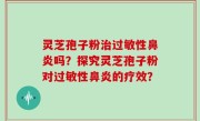 灵芝孢子粉治过敏性鼻炎吗？探究灵芝孢子粉对过敏性鼻炎的疗效？