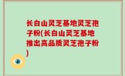 长白山灵芝基地灵芝孢子粉(长白山灵芝基地推出高品质灵芝孢子粉)