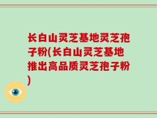 长白山灵芝基地灵芝孢子粉(长白山灵芝基地推出高品质灵芝孢子粉)