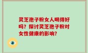 灵芝孢子粉女人喝得好吗？探讨灵芝孢子粉对女性健康的影响？
