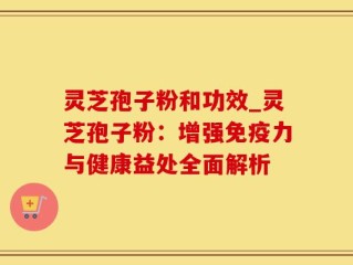 灵芝孢子粉和功效_灵芝孢子粉：增强免疫力与健康益处全面解析