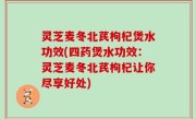 灵芝麦冬北芪枸杞煲水功效(四药煲水功效：灵芝麦冬北芪枸杞让你尽享好处)