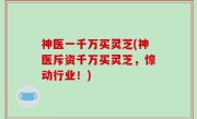 神医一千万买灵芝(神医斥资千万买灵芝，惊动行业！)
