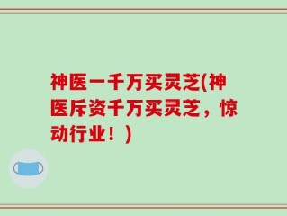 神医一千万买灵芝(神医斥资千万买灵芝，惊动行业！)