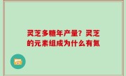 灵芝多糖年产量？灵芝的元素组成为什么有氮