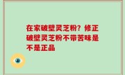 在家破壁灵芝粉？修正破壁灵芝粉不带苦味是不是正品