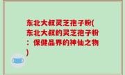 东北大叔灵芝孢子粉(东北大叔的灵芝孢子粉：保健品界的神仙之物)