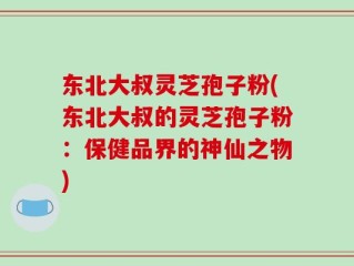 东北大叔灵芝孢子粉(东北大叔的灵芝孢子粉：保健品界的神仙之物)
