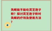 失眠能不能吃灵芝孢子粉？探讨灵芝孢子粉对失眠的疗效及使用方法？