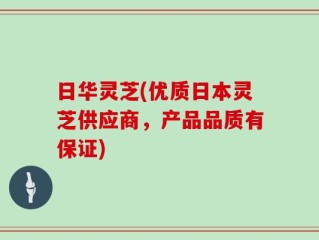 日华灵芝(优质日本灵芝供应商，产品品质有保证)
