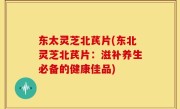 东太灵芝北芪片(东北灵芝北芪片：滋补养生必备的健康佳品)