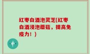 红枣白酒泡灵芝(红枣白酒浸泡蘑菇，提高免疫力！)