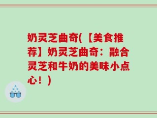奶灵芝曲奇(【美食推荐】奶灵芝曲奇：融合灵芝和牛奶的美味小点心！)