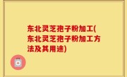 东北灵芝孢子粉加工(东北灵芝孢子粉加工方法及其用途)