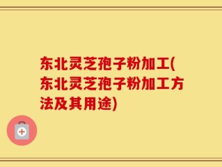 东北灵芝孢子粉加工(东北灵芝孢子粉加工方法及其用途)