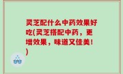 灵芝配什么中药效果好吃(灵芝搭配中药，更增效果，味道又佳美！)