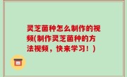 灵芝菌种怎么制作的视频(制作灵芝菌种的方法视频，快来学习！)