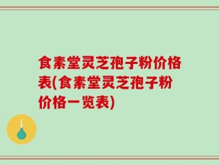 食素堂灵芝孢子粉价格表(食素堂灵芝孢子粉价格一览表)