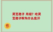 灵芝孢子 月经？吃灵芝孢子粉为什么出汗