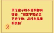 灵芝孢子粉不苦的都有哪些_“探索不苦的灵芝孢子粉：品种与品质的奥秘”