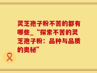 灵芝孢子粉不苦的都有哪些_“探索不苦的灵芝孢子粉：品种与品质的奥秘”