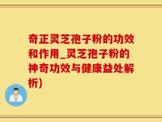 奇正灵芝孢子粉的功效和作用_灵芝孢子粉的神奇功效与健康益处解析)