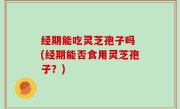 经期能吃灵芝孢子吗 (经期能否食用灵芝孢子？)