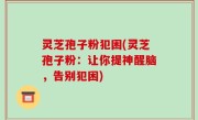 灵芝孢子粉犯困(灵芝孢子粉：让你提神醒脑，告别犯困)