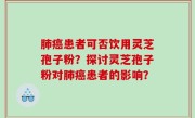 肺癌患者可否饮用灵芝孢子粉？探讨灵芝孢子粉对肺癌患者的影响？