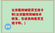 北京医院破壁灵芝孢子粉(北京医院突破技术研发，引进高纯度灵芝孢子粉。)