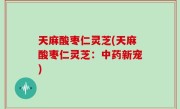 天麻酸枣仁灵芝(天麻酸枣仁灵芝：中药新宠)