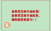 金寨灵芝孢子油批发(金寨灵芝孢子油批发，强助提高免疫力！)