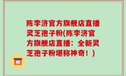 陈李济官方旗舰店直播灵芝孢子粉(陈李济官方旗舰店直播：全新灵芝孢子粉堪称神奇！)