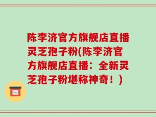 陈李济官方旗舰店直播灵芝孢子粉(陈李济官方旗舰店直播：全新灵芝孢子粉堪称神奇！)
