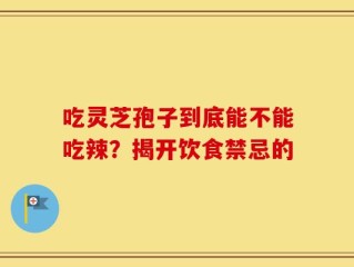 吃灵芝孢子到底能不能吃辣？揭开饮食禁忌的