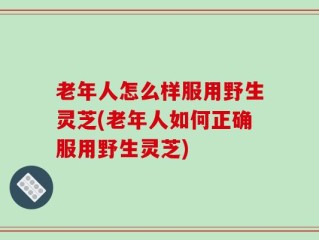 老年人怎么样服用野生灵芝(老年人如何正确服用野生灵芝)