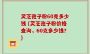 灵芝孢子粉60克多少钱 (灵芝孢子粉价格查询，60克多少钱？)