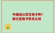 中国进口灵芝孢子粉？御之蓝孢子粉怎么样