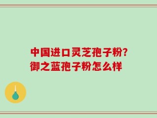 中国进口灵芝孢子粉？御之蓝孢子粉怎么样