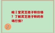 峻銘堂灵芝孢子粉价格？了解灵芝孢子粉的市场行情？