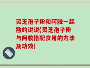 灵芝孢子粉和阿胶一起熬的说说(灵芝孢子粉与阿胶搭配食用的方法及功效)