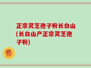正宗灵芝孢子粉长白山(长白山产正宗灵芝孢子粉)