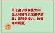 灵芝孢子胶囊张太和(张太和推荐灵芝孢子胶囊：增强免疫力，改善睡眠质量)