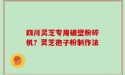 四川灵芝专用破壁粉碎机？灵芝孢子粉制作法