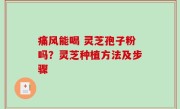 痛风能喝 灵芝孢子粉吗？灵芝种植方法及步骤