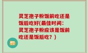 灵芝孢子粉饭前吃还是饭后吃好(最佳时间：灵芝孢子粉应该是饭前吃还是饭后吃？)
