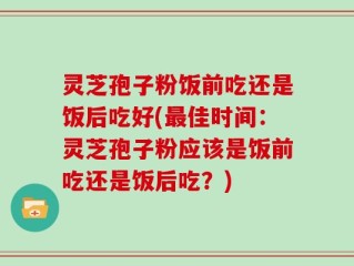 灵芝孢子粉饭前吃还是饭后吃好(最佳时间：灵芝孢子粉应该是饭前吃还是饭后吃？)
