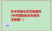 吃中药能吃灵芝胶囊吗(中药搭配能否食用灵芝胶囊？)